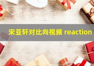 宋亚轩对比向视频 reaction